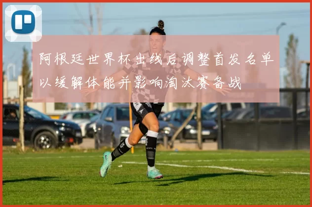 阿根廷世界杯出线后调整首发名单以缓解体能并影响淘汰赛备战
