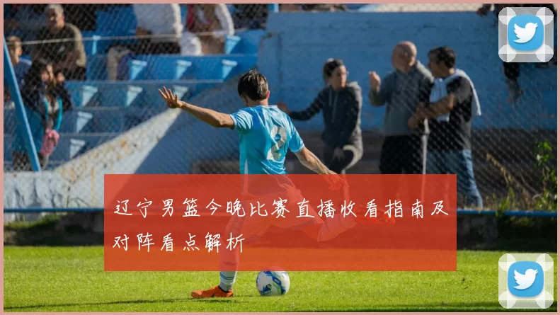 辽宁男篮今晚比赛直播收看指南及对阵看点解析