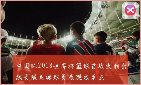 中国队2018世界杯篮球首战失利出线受限关键球员表现成看点