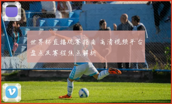 世界杯直播观赛指南 高清视频平台盘点及赛程焦点解析