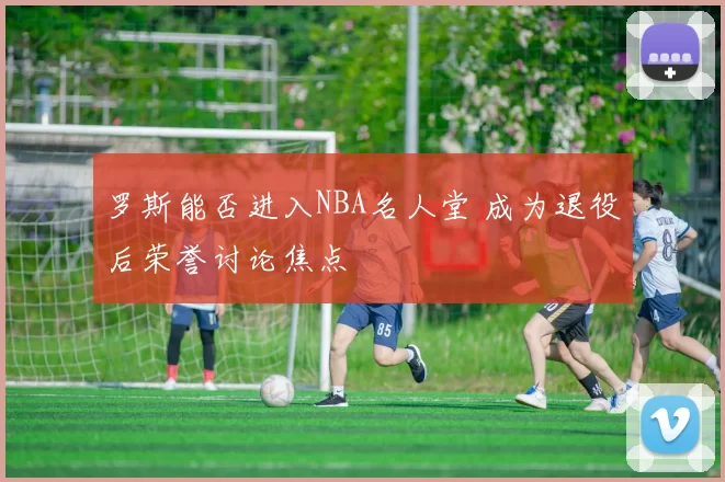 罗斯能否进入NBA名人堂 成为退役后荣誉讨论焦点