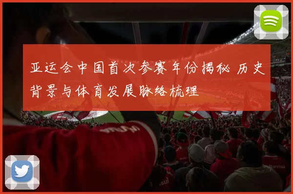 亚运会中国首次参赛年份揭秘 历史背景与体育发展脉络梳理