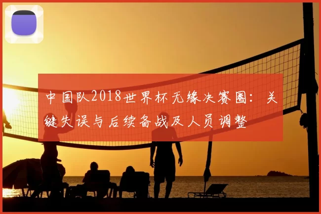 中国队2018世界杯无缘决赛圈：关键失误与后续备战及人员调整