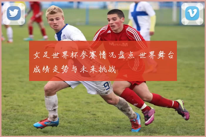 女足世界杯参赛情况盘点 世界舞台成绩走势与未来挑战