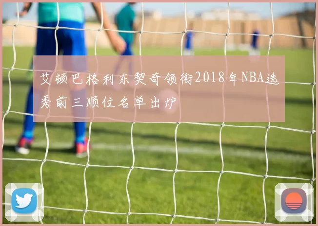 艾顿巴格利东契奇领衔2018年NBA选秀前三顺位名单出炉