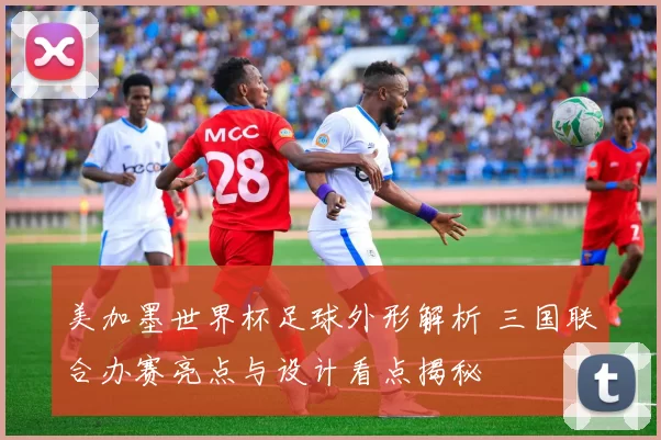 美加墨世界杯足球外形解析 三国联合办赛亮点与设计看点揭秘
