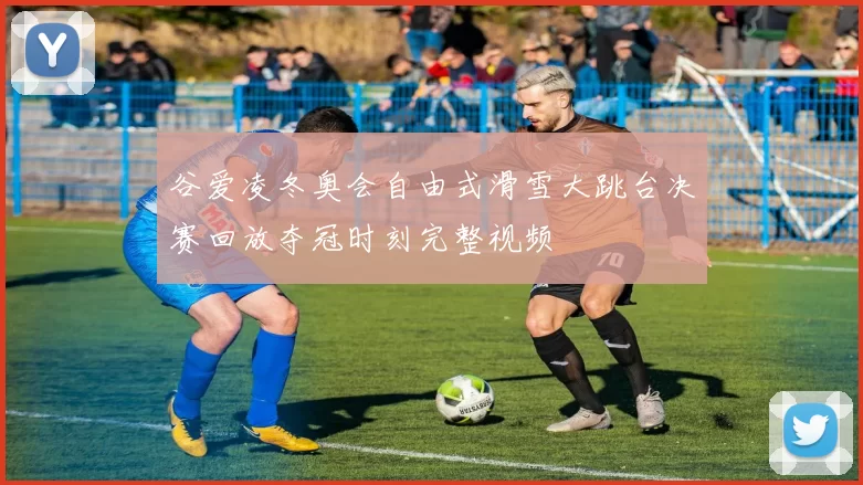 谷爱凌冬奥会自由式滑雪大跳台决赛回放夺冠时刻完整视频