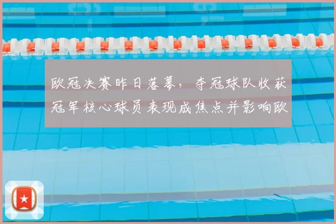 欧冠决赛昨日落幕，夺冠球队收获冠军核心球员表现成焦点并影响欧战席位