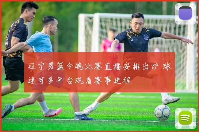 辽宁男篮今晚比赛直播安排出炉 球迷可多平台观看赛事进程