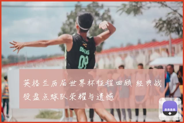 英格兰历届世界杯征程回顾 经典战役盘点球队荣耀与遗憾