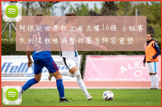 阿根廷世界杯出局无缘16强 小组赛失利促教练调整部署与阵容重塑