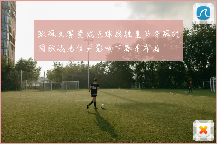 欧冠决赛曼城点球战胜皇马夺冠巩固欧战地位并影响下赛季布局