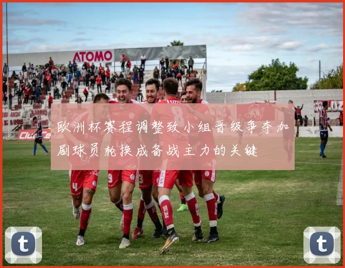 欧洲杯赛程调整致小组晋级争夺加剧球员轮换成备战主力的关键