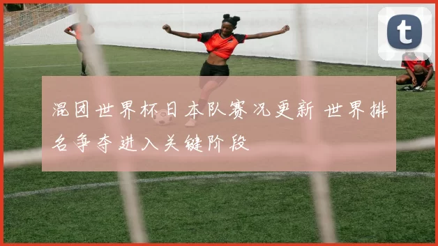 混团世界杯日本队赛况更新 世界排名争夺进入关键阶段