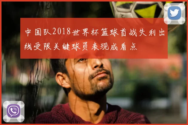 中国队2018世界杯篮球首战失利出线受限关键球员表现成看点