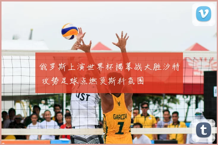 俄罗斯上演世界杯揭幕战大胜沙特 攻势足球点燃莫斯科氛围