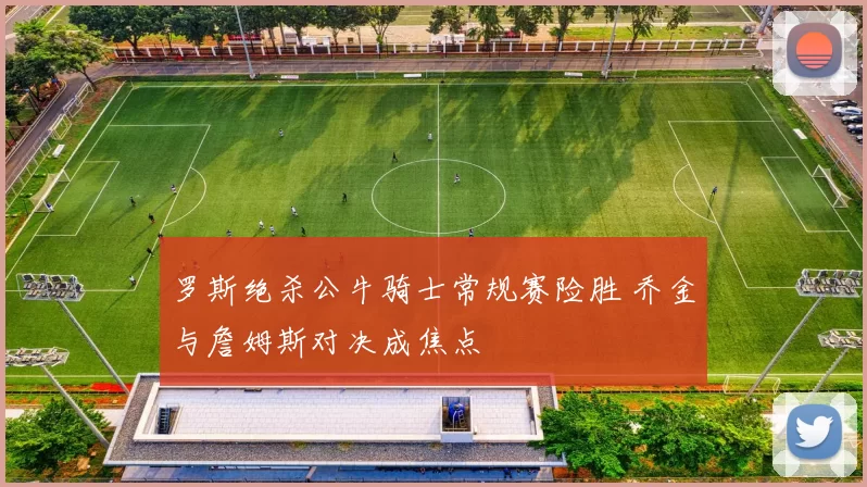 罗斯绝杀公牛骑士常规赛险胜 乔金与詹姆斯对决成焦点