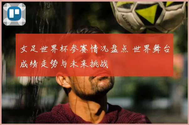 女足世界杯参赛情况盘点 世界舞台成绩走势与未来挑战