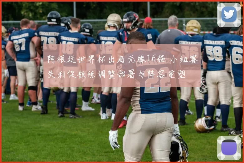 阿根廷世界杯出局无缘16强 小组赛失利促教练调整部署与阵容重塑