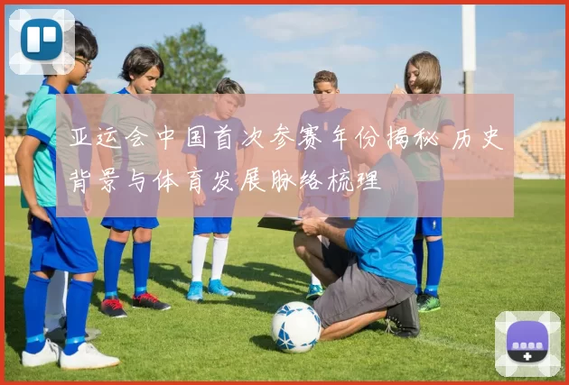 亚运会中国首次参赛年份揭秘 历史背景与体育发展脉络梳理