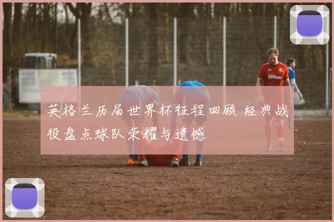 英格兰历届世界杯征程回顾 经典战役盘点球队荣耀与遗憾