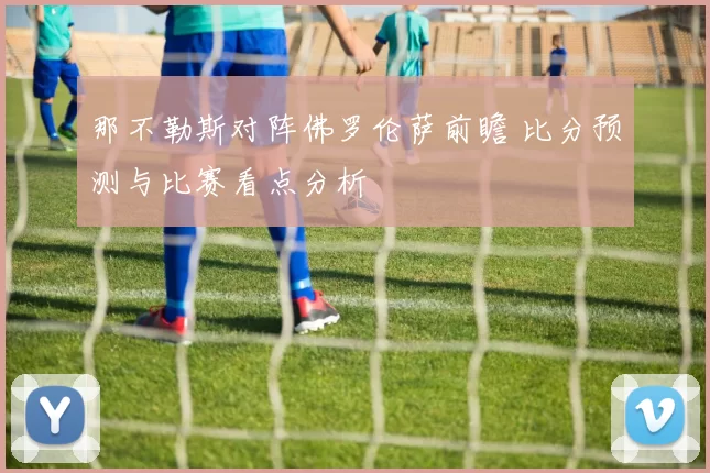 那不勒斯对阵佛罗伦萨前瞻 比分预测与比赛看点分析