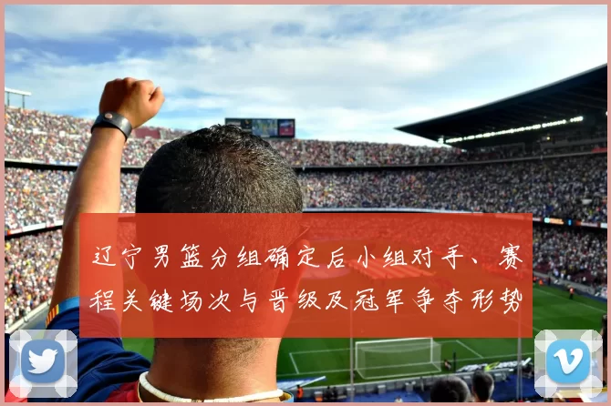 辽宁男篮分组确定后小组对手、赛程关键场次与晋级及冠军争夺形势分析