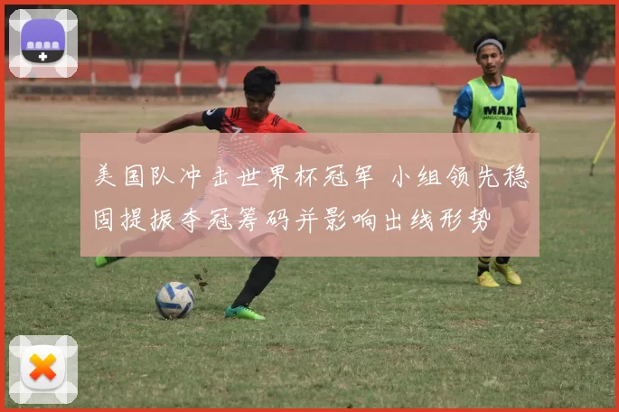 美国队冲击世界杯冠军 小组领先稳固提振夺冠筹码并影响出线形势