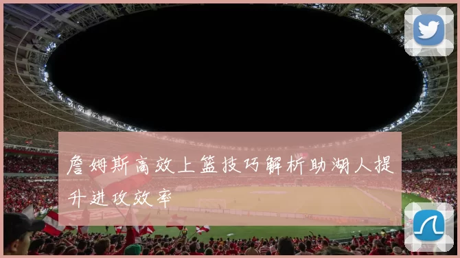 詹姆斯高效上篮技巧解析助湖人提升进攻效率